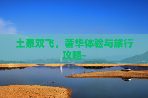 土豪双飞,奢华体验与旅行攻略- 土豪双飞,奢华体验与旅行攻略-