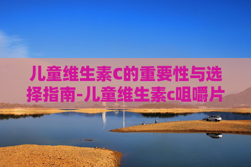 儿童维生素C的重要性与选择指南-儿童维生素c咀嚼片 儿童维生素C的重要性与选择指南-儿童维生素c咀嚼片