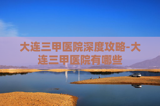 大连三甲医院深度攻略-大连三甲医院有哪些 大连三甲医院深度攻略-大连三甲医院有哪些