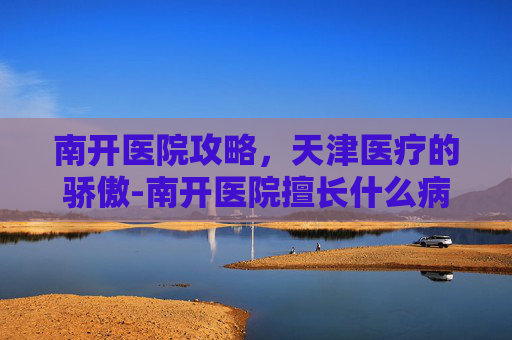南开医院攻略,天津医疗的骄傲-南开医院擅长什么病 南开医院攻略,天津医疗的骄傲-南开医院擅长什么病