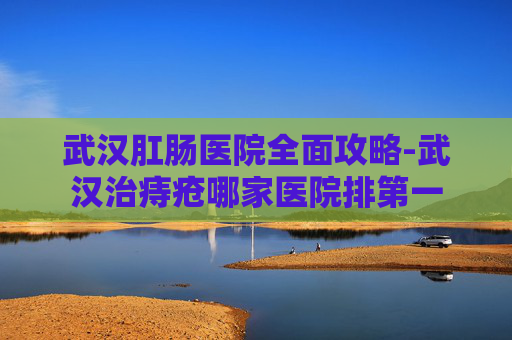 武汉肛肠医院全面攻略-武汉治痔疮哪家医院排第一 武汉肛肠医院全面攻略-武汉治痔疮哪家医院排第一