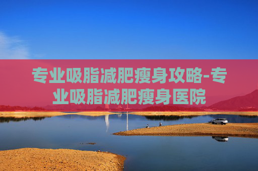 专业吸脂减肥瘦身攻略-专业吸脂减肥瘦身医院 专业吸脂减肥瘦身攻略-专业吸脂减肥瘦身医院