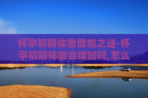 怀孕初期体重增加之谜-怀孕初期体重会增加吗,怎么控制体重增长过快? 怀孕初期体重增加之谜-怀孕初期体重会增加吗,怎么控制体重增长过快?