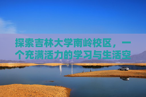 探索吉林大学南岭校区,一个充满活力的学习与生活空间-吉林大学南岭校区详细地址 探索吉林大学南岭校区,一个充满活力的学习与生活空间-吉林大学南岭校区详细地址