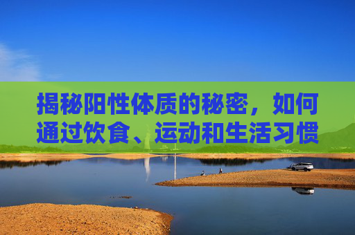 揭秘阳性体质的秘密,如何通过饮食、运动和生活习惯改善你的健康-阳性体质是什么意思 揭秘阳性体质的秘密,如何通过饮食、运动和生活习惯改善你的健康-阳性体质是什么意思
