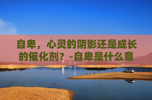 自卑,心灵的阴影还是成长的催化剂?-自卑是什么意思标准答案 自卑,心灵的阴影还是成长的催化剂?-自卑是什么意思标准答案
