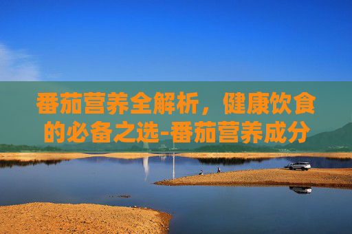 番茄营养全解析,健康饮食的必备之选-番茄营养成分 番茄营养全解析,健康饮食的必备之选-番茄营养成分