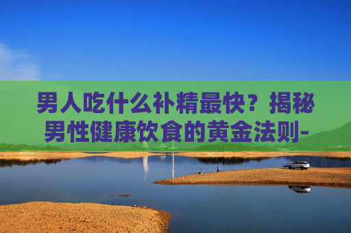 男人吃什么补精最快?揭秘男性健康饮食的黄金法则-男人吃啥补精量 男人吃什么补精最快?揭秘男性健康饮食的黄金法则-男人吃啥补精量