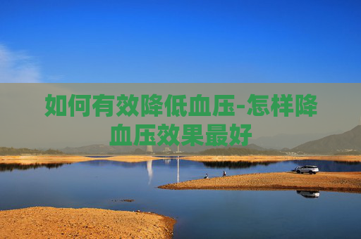 如何有效降低血压-怎样降血压效果最好 如何有效降低血压-怎样降血压效果最好
