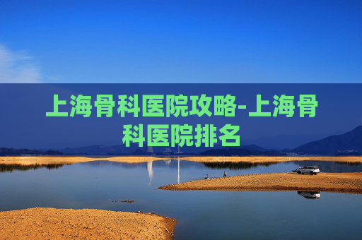 上海骨科医院攻略-上海骨科医院排名 上海骨科医院攻略-上海骨科医院排名