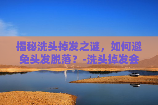 揭秘洗头掉发之谜,如何避免头发脱落?-洗头掉发会长回来吗 揭秘洗头掉发之谜,如何避免头发脱落?-洗头掉发会长回来吗