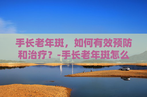 手长老年斑,如何有效预防和治疗?-手长老年斑怎么回事 手长老年斑,如何有效预防和治疗?-手长老年斑怎么回事