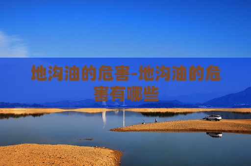 地沟油的危害-地沟油的危害有哪些 地沟油的危害-地沟油的危害有哪些
