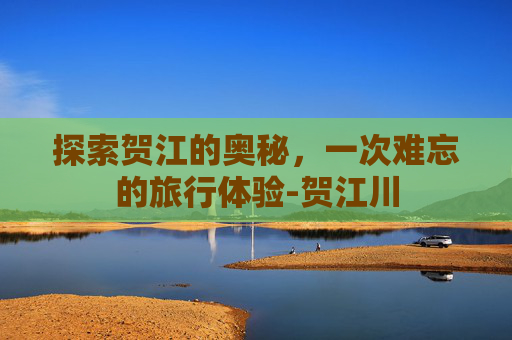 探索贺江的奥秘,一次难忘的旅行体验-贺江川 探索贺江的奥秘,一次难忘的旅行体验-贺江川