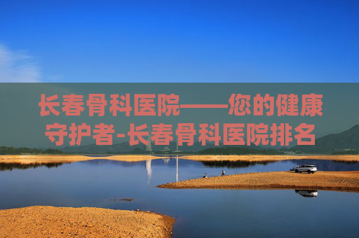 长春骨科医院——您的健康守护者-长春骨科医院排名第一名 长春骨科医院——您的健康守护者-长春骨科医院排名第一名