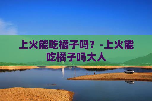 上火能吃橘子吗?-上火能吃橘子吗大人 上火能吃橘子吗?-上火能吃橘子吗大人