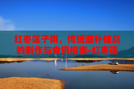 红枣莲子粥,传统滋补佳品的制作与食用指南-红枣莲子粥助眠研究 红枣莲子粥,传统滋补佳品的制作与食用指南-红枣莲子粥助眠研究