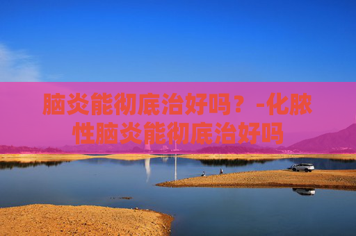 脑炎能彻底治好吗?-化脓性脑炎能彻底治好吗 脑炎能彻底治好吗?-化脓性脑炎能彻底治好吗