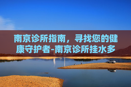 南京诊所指南,寻找您的健康守护者-南京诊所挂水多少钱 南京诊所指南,寻找您的健康守护者-南京诊所挂水多少钱