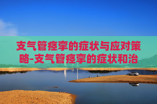 支气管痉挛的症状与应对策略-支气管痉挛的症状和治疗方法 支气管痉挛的症状与应对策略-支气管痉挛的症状和治疗方法