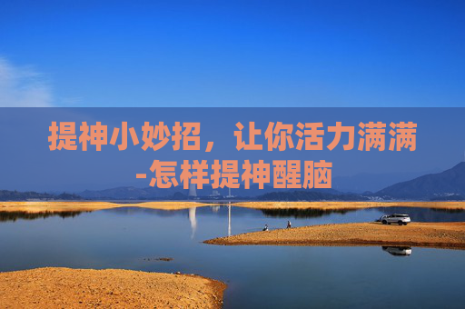 提神小妙招,让你活力满满-怎样提神醒脑 提神小妙招,让你活力满满-怎样提神醒脑