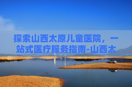 探索山西太原儿童医院,一站式医疗服务指南-山西太原儿童医院挂号预约 探索山西太原儿童医院,一站式医疗服务指南-山西太原儿童医院挂号预约