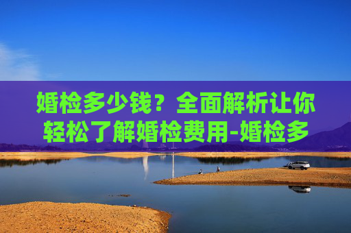 婚检多少钱?全面解析让你轻松了解婚检费用-婚检多少钱和检查什么 婚检多少钱?全面解析让你轻松了解婚检费用-婚检多少钱和检查什么