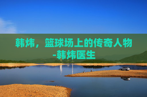 韩炜,篮球场上的传奇人物-韩炜医生 韩炜,篮球场上的传奇人物-韩炜医生