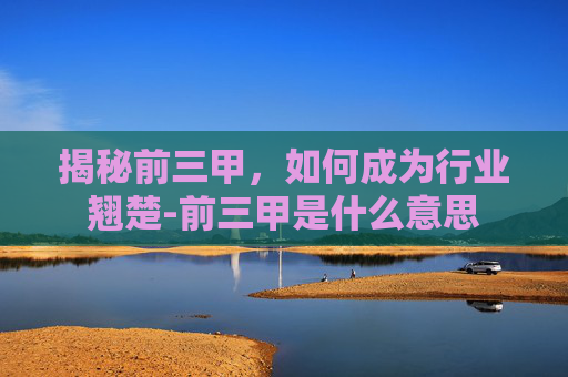 揭秘前三甲,如何成为行业翘楚-前三甲是什么意思 揭秘前三甲,如何成为行业翘楚-前三甲是什么意思