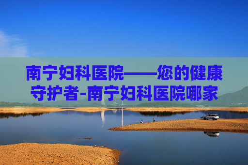 南宁妇科医院——您的健康守护者-南宁妇科医院哪家好 南宁妇科医院——您的健康守护者-南宁妇科医院哪家好