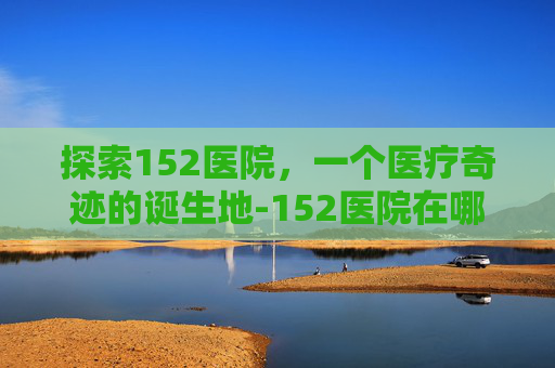 探索152医院,一个医疗奇迹的诞生地-152医院在哪里 探索152医院,一个医疗奇迹的诞生地-152医院在哪里