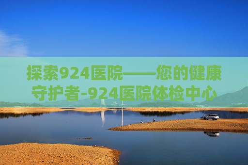 探索924医院——您的健康守护者-924医院体检中心 探索924医院——您的健康守护者-924医院体检中心