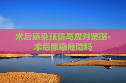 术后感染预防与应对策略-术后感染危险吗 术后感染预防与应对策略-术后感染危险吗