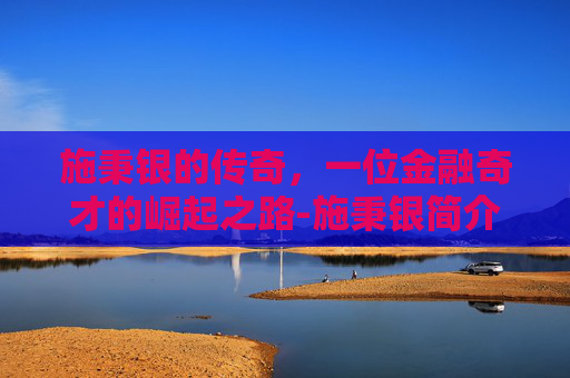 施秉银的传奇,一位金融奇才的崛起之路-施秉银简介 施秉银的传奇,一位金融奇才的崛起之路-施秉银简介