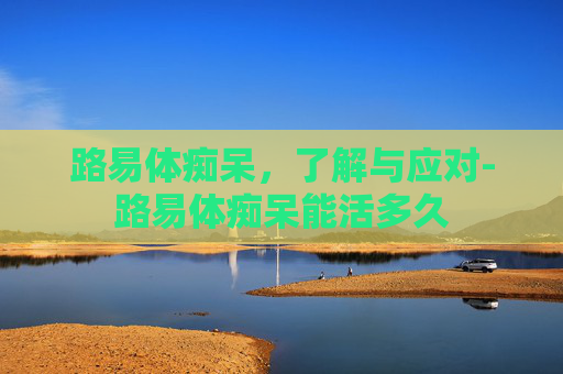 路易体痴呆,了解与应对-路易体痴呆能活多久 路易体痴呆,了解与应对-路易体痴呆能活多久