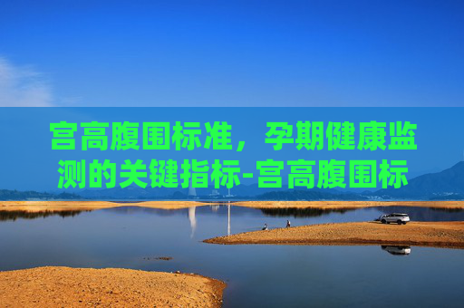 宫高腹围标准,孕期健康监测的关键指标-宫高腹围标准参考表 宫高腹围标准,孕期健康监测的关键指标-宫高腹围标准参考表