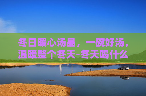 冬日暖心汤品,一碗好汤,温暖整个冬天-冬天喝什么汤好对身体好 冬日暖心汤品,一碗好汤,温暖整个冬天-冬天喝什么汤好对身体好