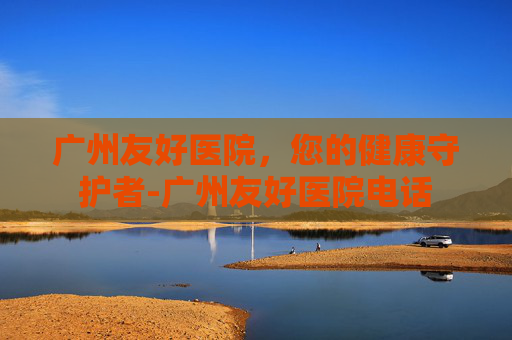 广州友好医院,您的健康守护者-广州友好医院电话 广州友好医院,您的健康守护者-广州友好医院电话