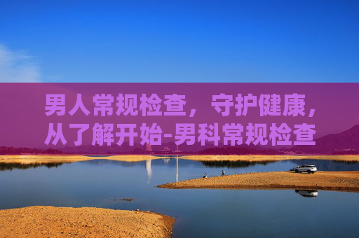 男人常规检查,守护健康,从了解开始-男科常规检查都有哪些 男人常规检查,守护健康,从了解开始-男科常规检查都有哪些
