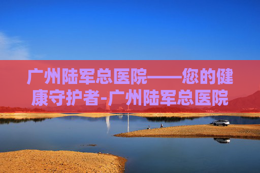 广州陆军总医院——您的健康守护者-广州陆军总医院地址在哪里 广州陆军总医院——您的健康守护者-广州陆军总医院地址在哪里