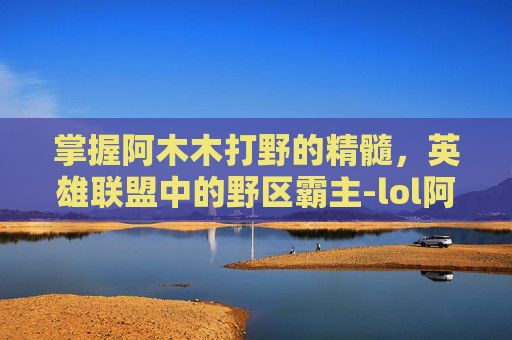 掌握阿木木打野的精髓，英雄联盟中的野区霸主-lol阿木木打野教学