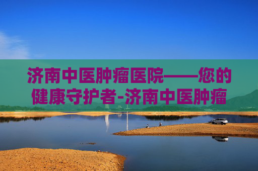 济南中医肿瘤医院——您的健康守护者-济南中医肿瘤医院是正规吗 济南中医肿瘤医院——您的健康守护者-济南中医肿瘤医院是正规吗