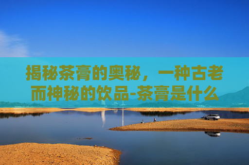 揭秘茶膏的奥秘,一种古老而神秘的饮品-茶膏是什么茶 揭秘茶膏的奥秘,一种古老而神秘的饮品-茶膏是什么茶