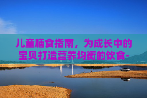 儿童膳食指南,为成长中的宝贝打造营养均衡的饮食-3—6岁幼儿膳食宝塔 儿童膳食指南,为成长中的宝贝打造营养均衡的饮食-3—6岁幼儿膳食宝塔