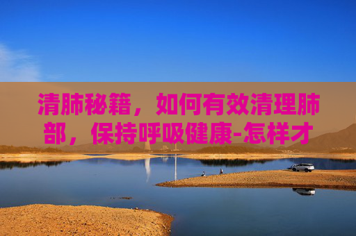 清肺秘籍,如何有效清理肺部,保持呼吸健康-怎样才能清肺化痰 清肺秘籍,如何有效清理肺部,保持呼吸健康-怎样才能清肺化痰