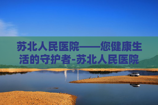 苏北人民医院——您健康生活的守护者-苏北人民医院上班时间 苏北人民医院——您健康生活的守护者-苏北人民医院上班时间