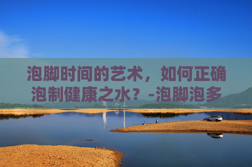 泡脚时间的艺术,如何正确泡制健康之水?-泡脚泡多久为最佳时间 泡脚时间的艺术,如何正确泡制健康之水?-泡脚泡多久为最佳时间