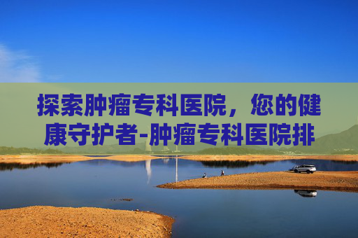 探索肿瘤专科医院,您的健康守护者-肿瘤专科医院排名 探索肿瘤专科医院,您的健康守护者-肿瘤专科医院排名