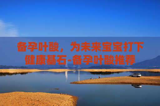 备孕叶酸,为未来宝宝打下健康基石-备孕叶酸推荐 备孕叶酸,为未来宝宝打下健康基石-备孕叶酸推荐