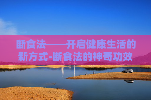 断食法——开启健康生活的新方式-断食法的神奇功效 断食法——开启健康生活的新方式-断食法的神奇功效